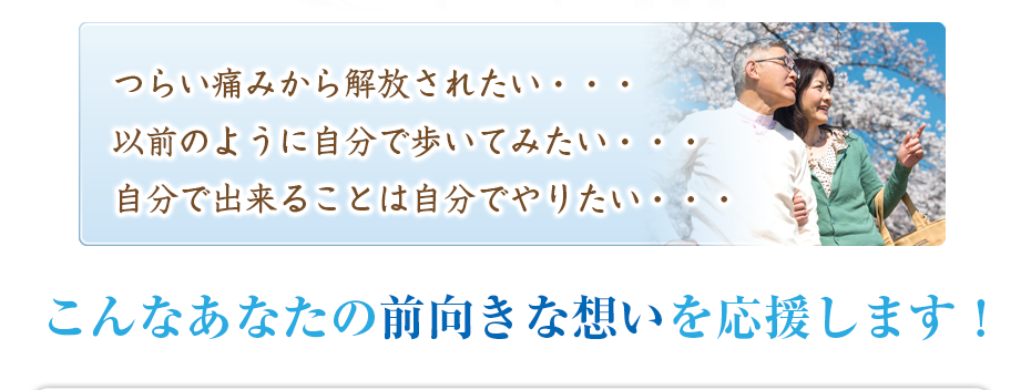 つらい痛みから解放されたい・・・以前のように自分で歩いてみたい・・・自分で出来ることは自分でやりたい・・・こんなあなたの前向きな想いを応援します!