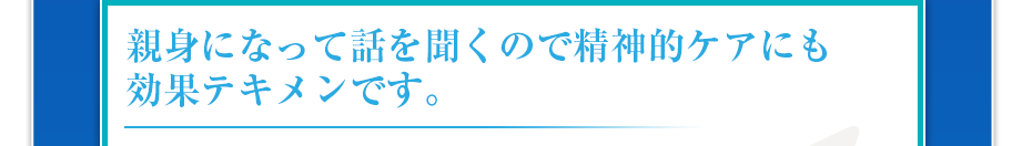 親身になって話を聞くので精神的ケアにも効果テキメンです。