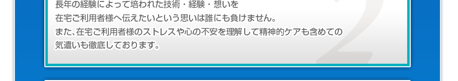長年の経験によって培われた技術・経験・想いを在宅患者様へ伝えたいという思いは誰にも負けません。また、在宅患者様のストレスや心の不安を理解して精神的ケアも含めての気遣いも徹底しております。q