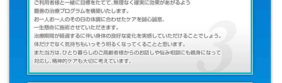 ケアマネさんと相談・摺り合わせの上、短期・中期・長期の目標を定めて、ご利用者さまにピッタリのペースを考え、 マッサージやリハビリを行っていきます。無理なく確実に効果が上がるような施術を心がけています。