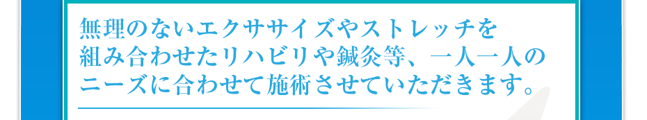 無理のないエクササイズやストレッチを組み合わせたリハビリや鍼灸等、一人一人のニーズに合わせて施術させていただきます。