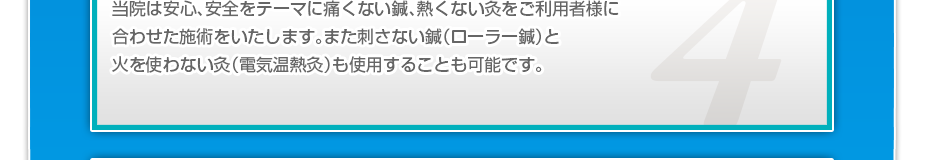 当院は安心、安全をテーマに痛くない鍼、熱くない灸を患者様に合わせた施術をいたします。また刺さない鍼(ローラー鍼)と火を使わない灸(電気温熱灸)も使用することも可能です。