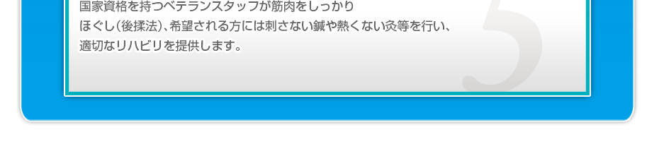 国家資格を持つベテランスタッフが筋肉をしっかりほぐし(後揉法)、希望される方には刺さない鍼や熱くない灸等を行い、適切なリハビリを提供します。