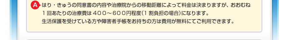 はり・きゅうの同意書の内容や治療院からの移動距離によって料金は決まりますが、 おおむね1回あたりの治療費は300~500円程度(1割負担の場合)になります。 生活保護を受けている方や障害者手帳をお持ちの方は費用が無料にてご利用できます。