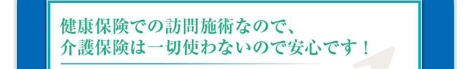 健康保険での訪問施術なので、介護保険は一切使わないので安心です!