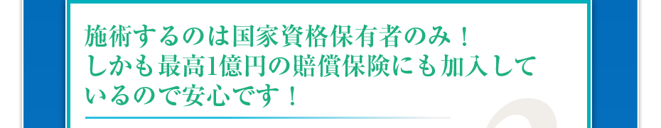 施術するのは国家資格保有者のみ!しかも最高1億円の賠償保険にも加入しているので安心です!
